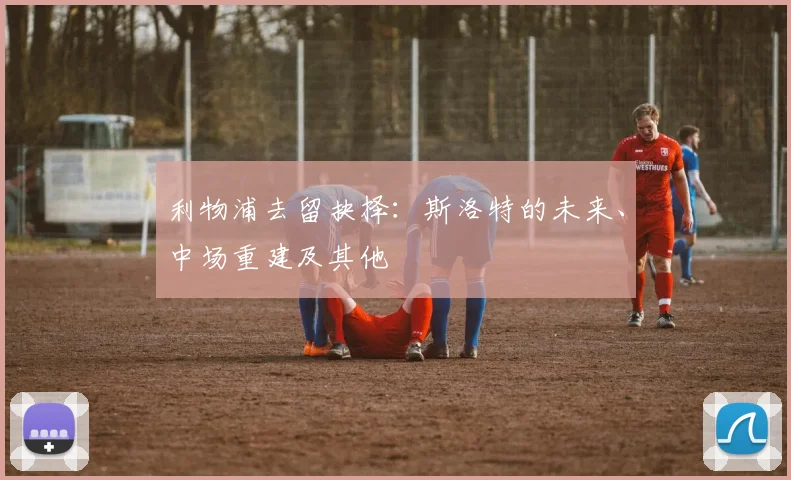 利物浦去留抉择：斯洛特的未来、中场重建及其他