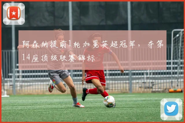 阿森纳提前1轮加冕英超冠军，夺第14座顶级联赛锦标