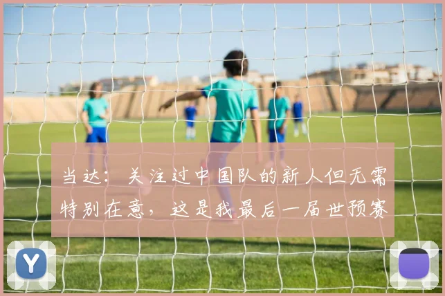 当达：关注过中国队的新人但无需特别在意，这是我最后一届世预赛