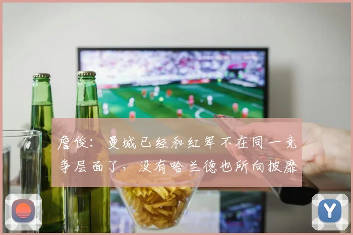 詹俊：曼城已经和红军不在同一竞争层面了，没有哈兰德也所向披靡