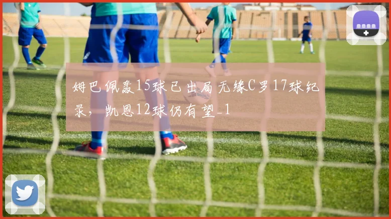 姆巴佩轰15球已出局无缘C罗17球纪录，凯恩12球仍有望_1