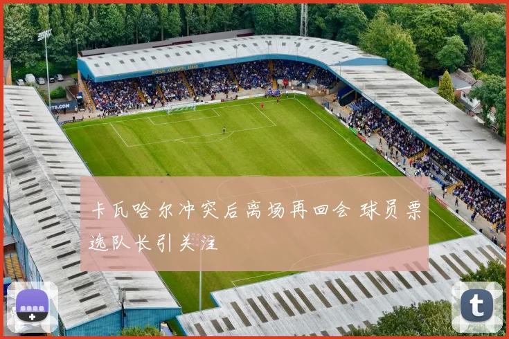 卡瓦哈尔冲突后离场再回会 球员票选队长引关注