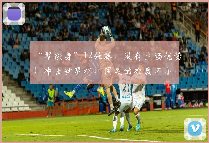 “零热身”12强赛，没有主场优势！冲击世界杯，国足的难度不小