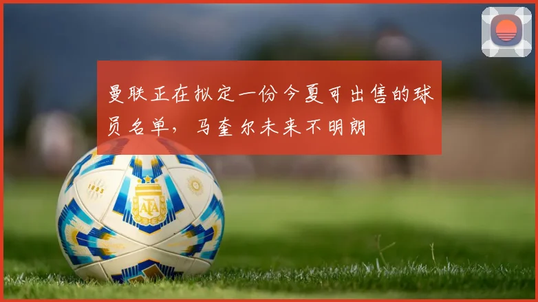 曼联正在拟定一份今夏可出售的球员名单，马奎尔未来不明朗