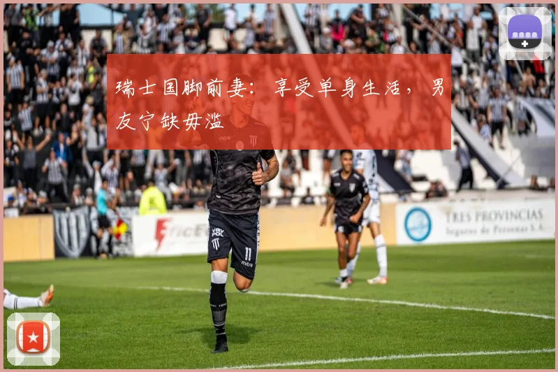 瑞士国脚前妻：享受单身生活，男友宁缺毋滥
