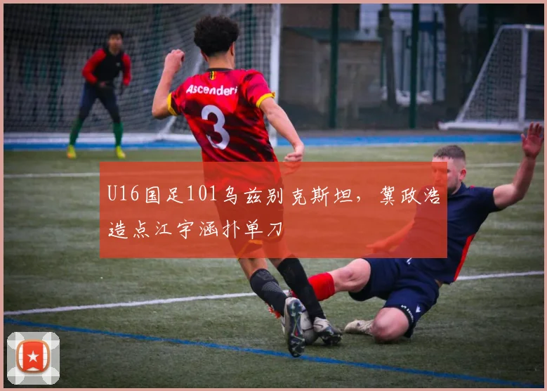 U16国足101乌兹别克斯坦，冀政浩造点江宇涵扑单刀