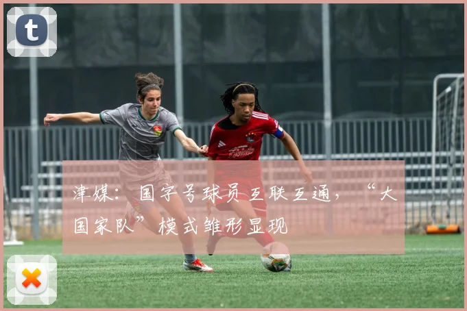 津媒：国字号球员互联互通，“大国家队”模式雏形显现