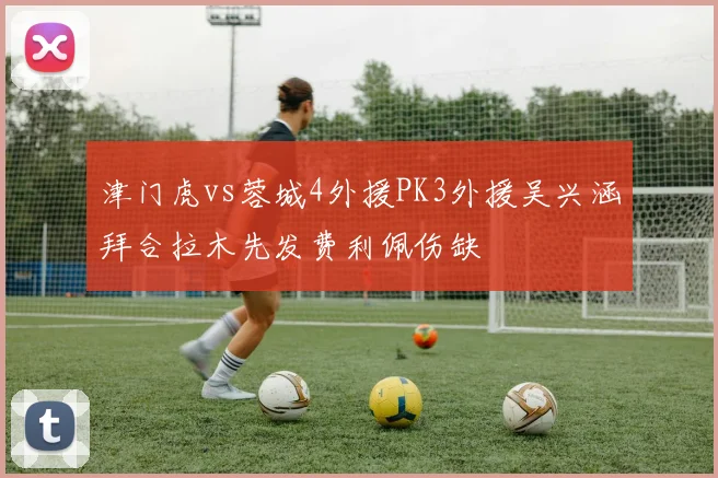 津门虎vs蓉城4外援PK3外援吴兴涵拜合拉木先发费利佩伤缺