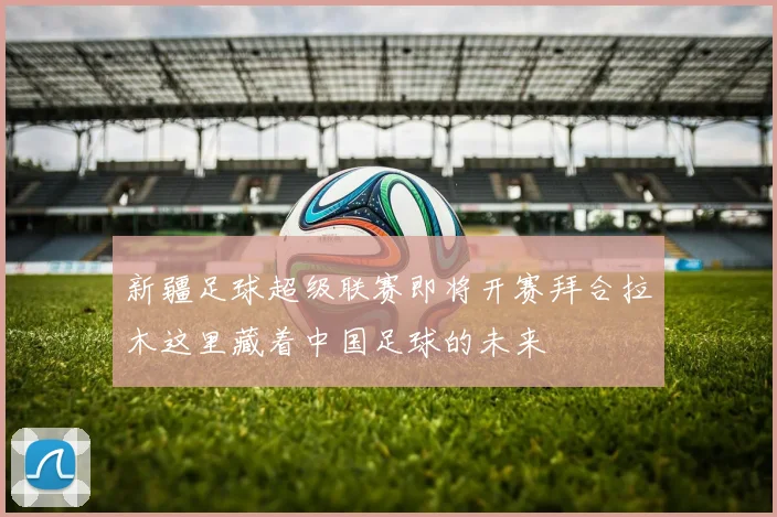 新疆足球超级联赛即将开赛拜合拉木这里藏着中国足球的未来