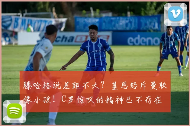 滕哈格说差距不大？基恩怒斥曼联像小孩！C罗惊叹的精神已不存在