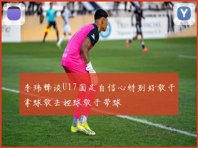 李玮锋谈U17国足自信心特别好敢于拿球敢去控球敢于带球