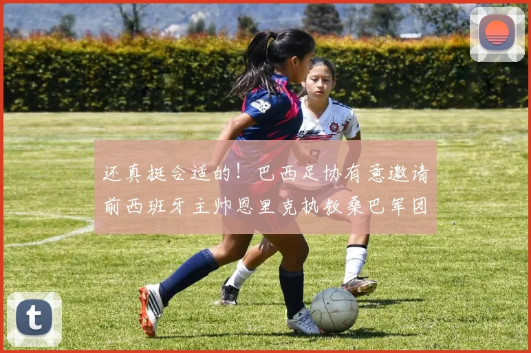 还真挺合适的！巴西足协有意邀请前西班牙主帅恩里克执教桑巴军团