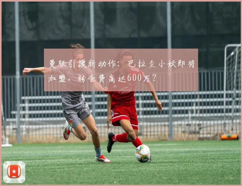 曼联引援新动作：巴拉圭小妖即将加盟，转会费高达600万？