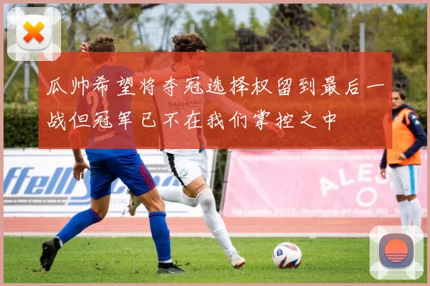 瓜帅希望将夺冠选择权留到最后一战但冠军已不在我们掌控之中