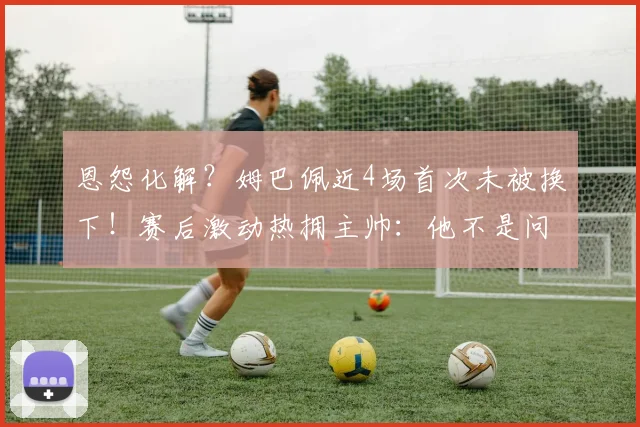 恩怨化解？姆巴佩近4场首次未被换下！赛后激动热拥主帅：他不是问题