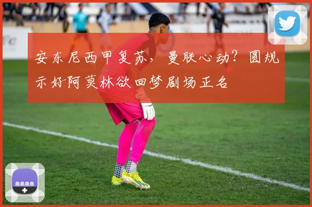 安东尼西甲复苏，曼联心动？圆规示好阿莫林欲回梦剧场正名
