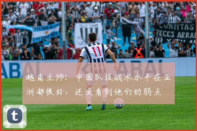 越南主帅：中国队技战术水平在亚洲都很好，还没看到他们的弱点